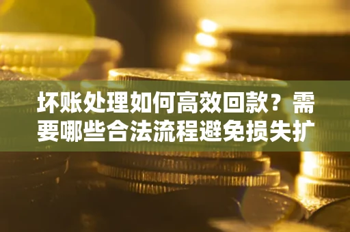 济南坏账处理如何高效回款？需要哪些合法流程避免损失扩大？