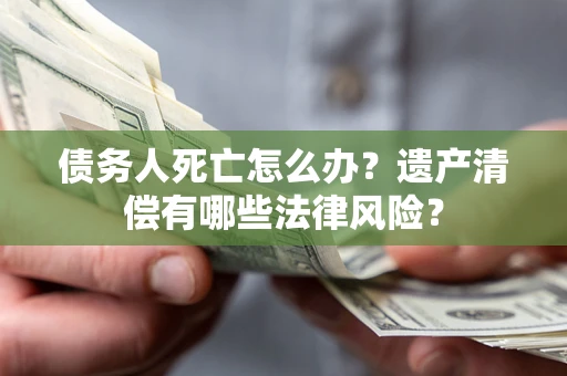 济南债务人死亡怎么办？遗产清偿有哪些法律风险？