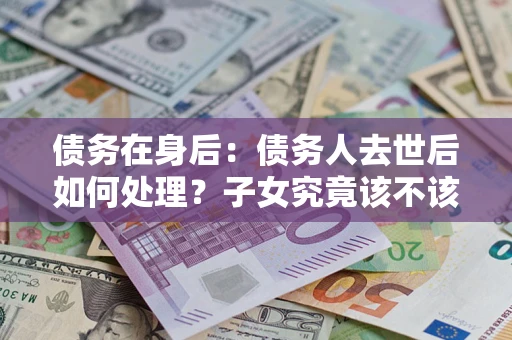 济南债务在身后：债务人去世后如何处理？子女究竟该不该还钱？