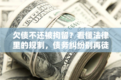 济南欠债不还被拘留？看懂法律里的规制，债务纠纷别再徒劳奔波