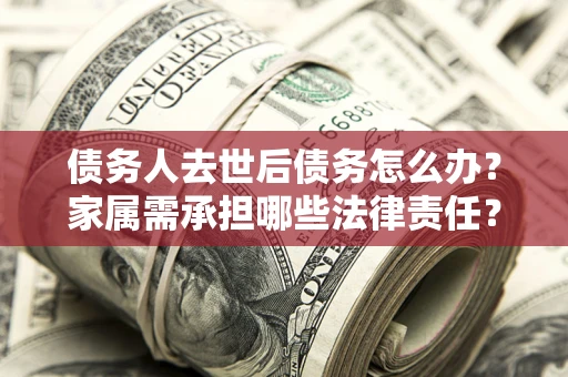 济南债务人去世后债务怎么办？家属需承担哪些法律责任？