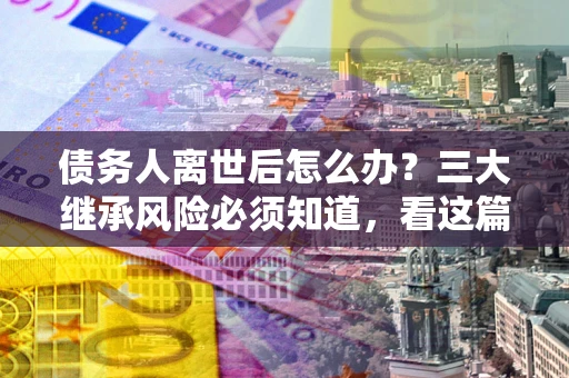 济南债务人离世后怎么办？三大继承风险必须知道，看这篇就够了