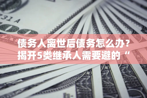 济南债务人离世后债务怎么办？揭开5类继承人需要避的“坑”