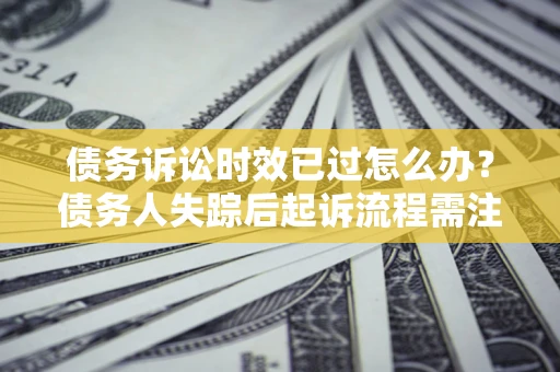 济南债务诉讼时效已过怎么办？债务人失踪后起诉流程需注意什么？