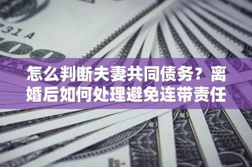 济南怎么判断夫妻共同债务？离婚后如何处理避免连带责任？