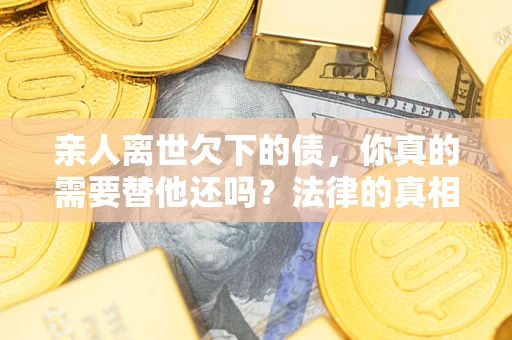济南亲人离世欠下的债，你真的需要替他还吗？法律的真相或许与你想的不一样